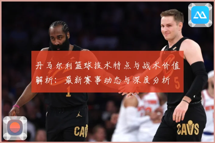 丹马尔利篮球技术特点与战术价值解析：最新赛事动态与深度分析