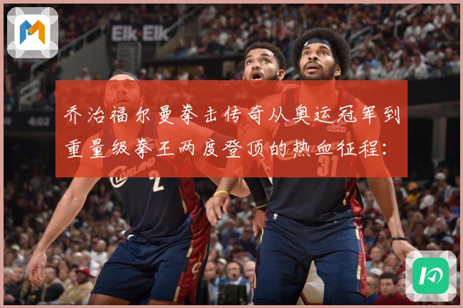 乔治福尔曼拳击传奇从奥运冠军到重量级拳王两度登顶的热血征程：最新赛事动态与深度分析