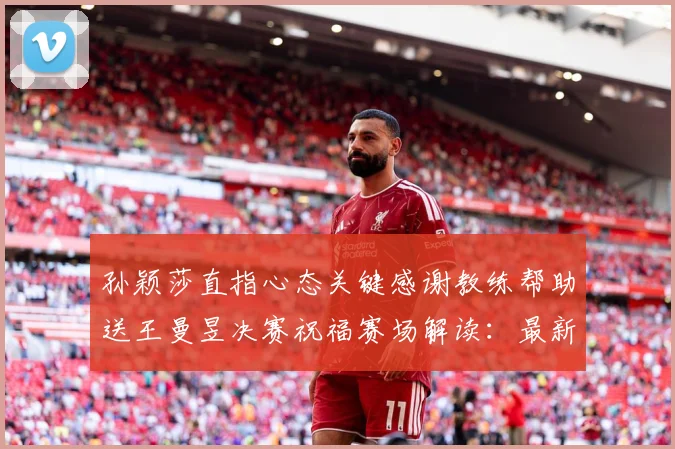 孙颖莎直指心态关键感谢教练帮助送王曼昱决赛祝福赛场解读：最新赛事动态与深度分析