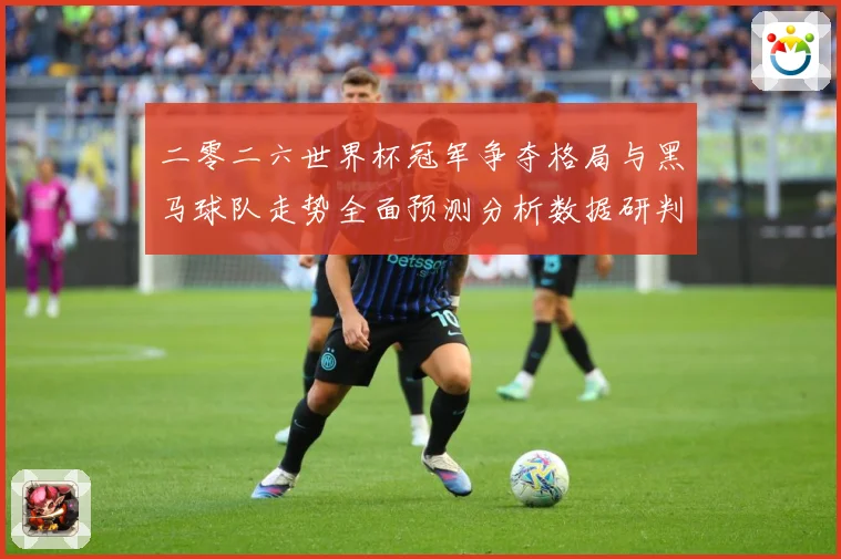二零二六世界杯冠军争夺格局与黑马球队走势全面预测分析数据研判：最新赛事动态与深度分析