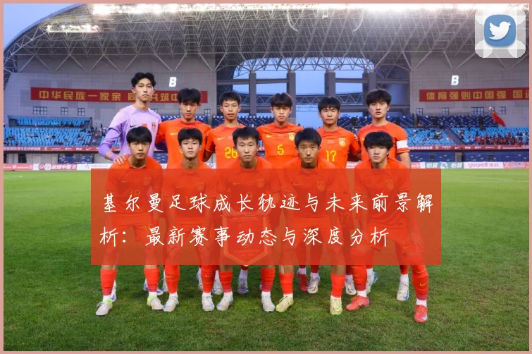 基尔曼足球成长轨迹与未来前景解析：最新赛事动态与深度分析