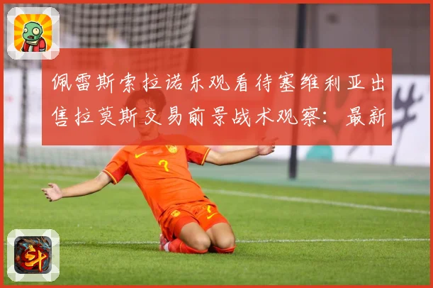 佩雷斯索拉诺乐观看待塞维利亚出售拉莫斯交易前景战术观察：最新赛事动态与深度分析