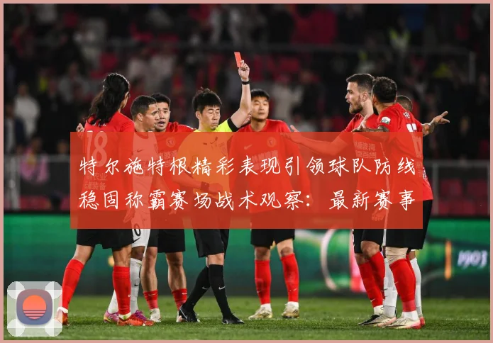 特尔施特根精彩表现引领球队防线稳固称霸赛场战术观察：最新赛事动态与深度分析