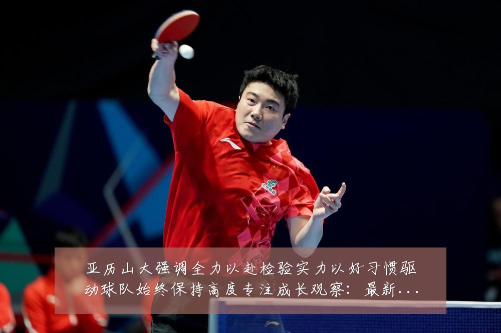 亚历山大强调全力以赴检验实力以好习惯驱动球队始终保持高度专注成长观察：最新赛事动态与深度分析