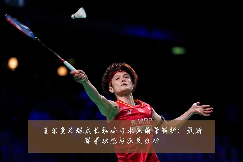 基尔曼足球成长轨迹与未来前景解析：最新赛事动态与深度分析